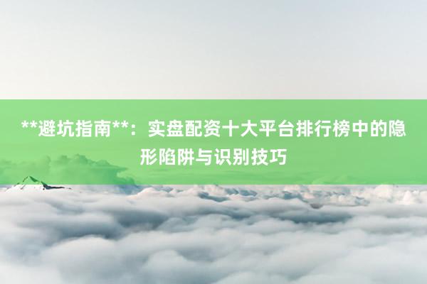 **避坑指南**：实盘配资十大平台排行榜中的隐形陷阱与识别技巧