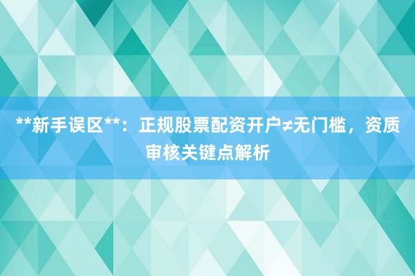 **新手误区**:正规股票配资开户≠无门槛,资质审核关键点解析