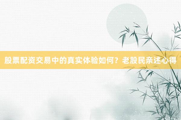 股票配资交易中的真实体验如何？老股民亲述心得