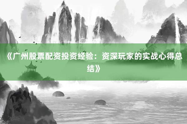 《广州股票配资投资经验：资深玩家的实战心得总结》
