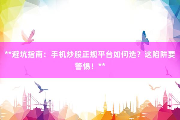 **避坑指南：手机炒股正规平台如何选？这陷阱要警惕！**