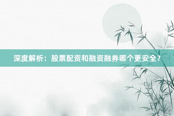 深度解析：股票配资和融资融券哪个更安全？