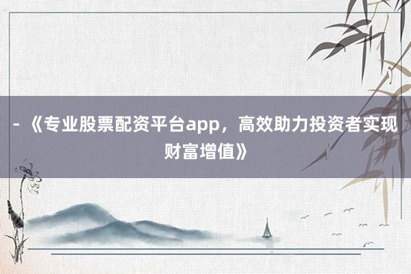 - 《专业股票配资平台app，高效助力投资者实现财富增值》