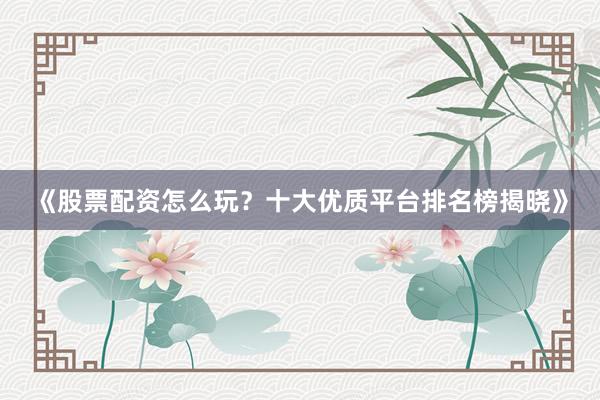 《股票配资怎么玩？十大优质平台排名榜揭晓》