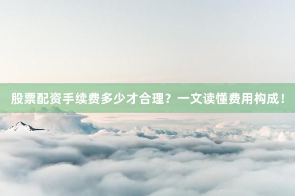 股票配资手续费多少才合理?一文读懂费用构成!