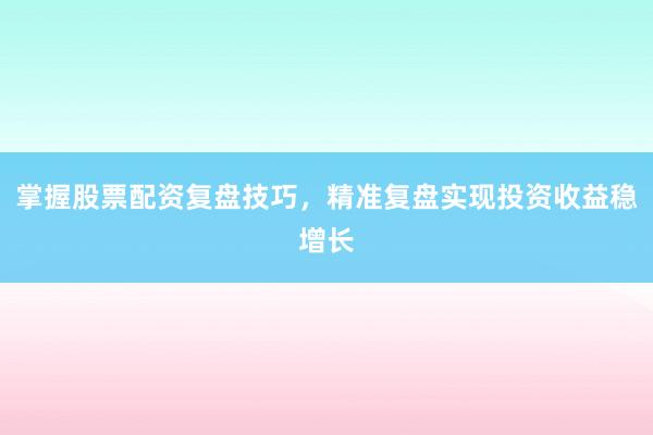 掌握股票配资复盘技巧，精准复盘实现投资收益稳增长