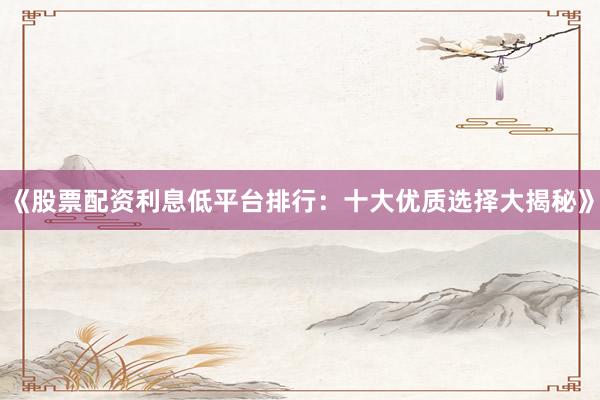 《股票配资利息低平台排行：十大优质选择大揭秘》