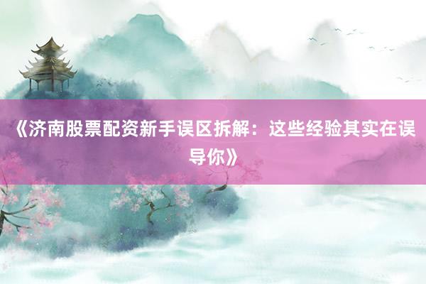 《济南股票配资新手误区拆解:这些经验其实在误导你》