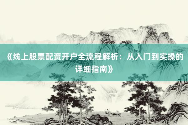 《线上股票配资开户全流程解析:从入门到实操的详细指南》