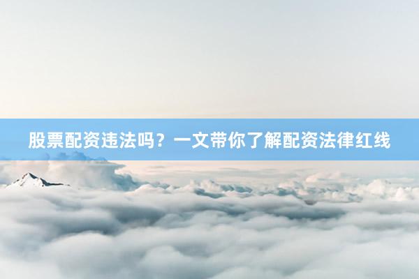 股票配资违法吗？一文带你了解配资法律红线