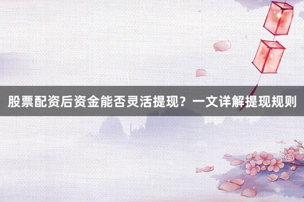 股票配资后资金能否灵活提现?一文详解提现规则