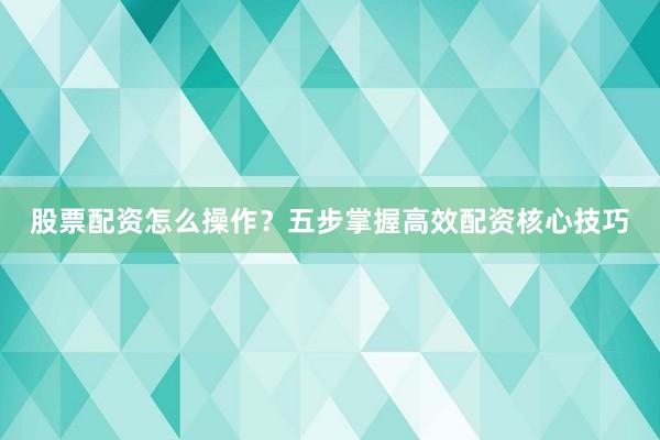 股票配资怎么操作?五步掌握高效配资核心技巧