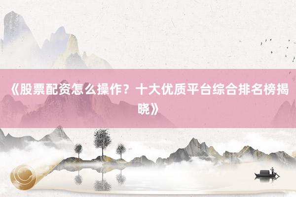 《股票配资怎么操作？十大优质平台综合排名榜揭晓》