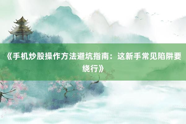 《手机炒股操作方法避坑指南:这新手常见陷阱要绕行》