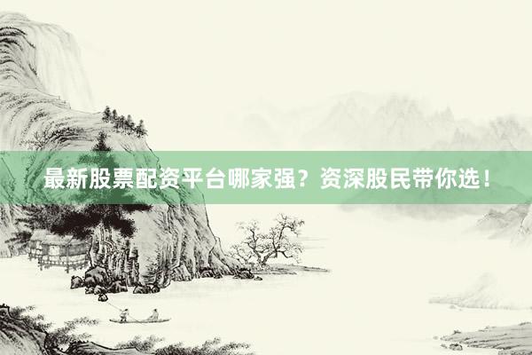 最新股票配资平台哪家强?资深股民带你选!