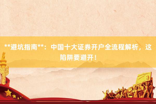 **避坑指南**:中国十大证券开户全流程解析,这陷阱要避开!