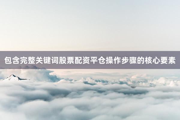 包含完整关键词股票配资平仓操作步骤的核心要素