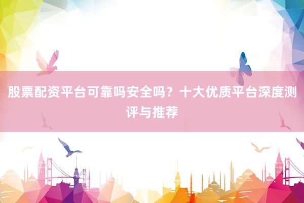 股票配资平台可靠吗安全吗?十大优质平台深度测评与推荐
