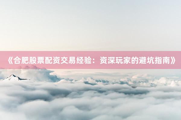 《合肥股票配资交易经验：资深玩家的避坑指南》