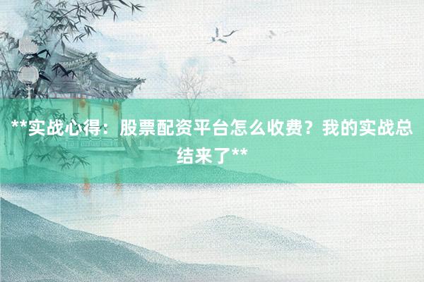 **实战心得:股票配资平台怎么收费?我的实战总结来了**
