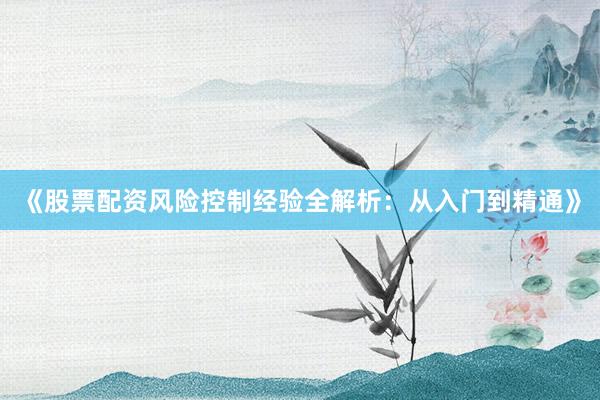 《股票配资风险控制经验全解析：从入门到精通》