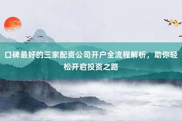 口碑最好的三家配资公司开户全流程解析，助你轻松开启投资之路