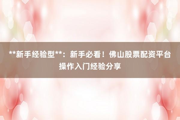 **新手经验型**：新手必看！佛山股票配资平台操作入门经验分享