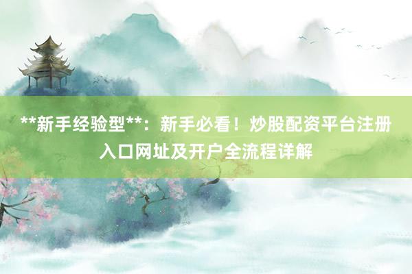 **新手经验型**：新手必看！炒股配资平台注册入口网址及开户全流程详解