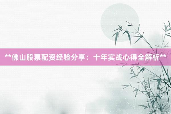 **佛山股票配资经验分享：十年实战心得全解析**