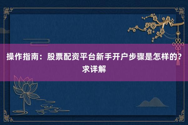操作指南:股票配资平台新手开户步骤是怎样的?求详解
