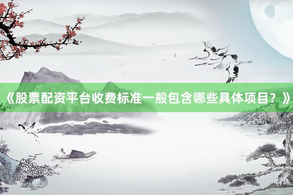 《股票配资平台收费标准一般包含哪些具体项目？》