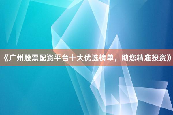 《广州股票配资平台十大优选榜单,助您精准投资》