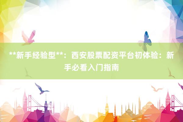 **新手经验型**：西安股票配资平台初体验：新手必看入门指南