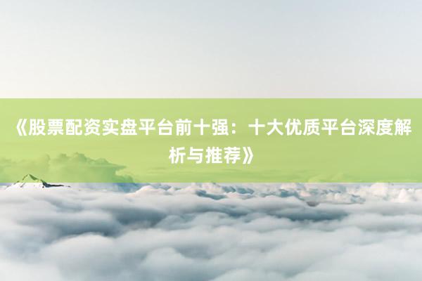 《股票配资实盘平台前十强：十大优质平台深度解析与推荐》