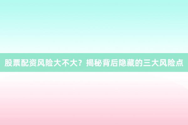 股票配资风险大不大？揭秘背后隐藏的三大风险点