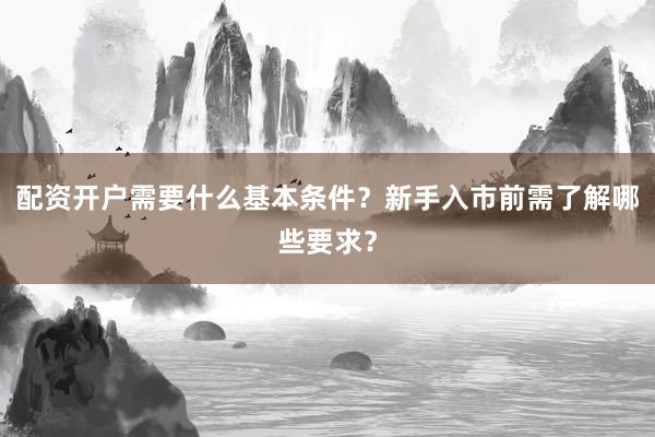 配资开户需要什么基本条件？新手入市前需了解哪些要求？