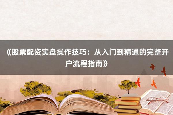 《股票配资实盘操作技巧:从入门到精通的完整开户流程指南》