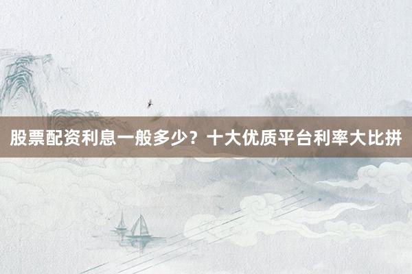 股票配资利息一般多少？十大优质平台利率大比拼