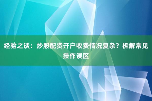 经验之谈：炒股配资开户收费情况复杂？拆解常见操作误区