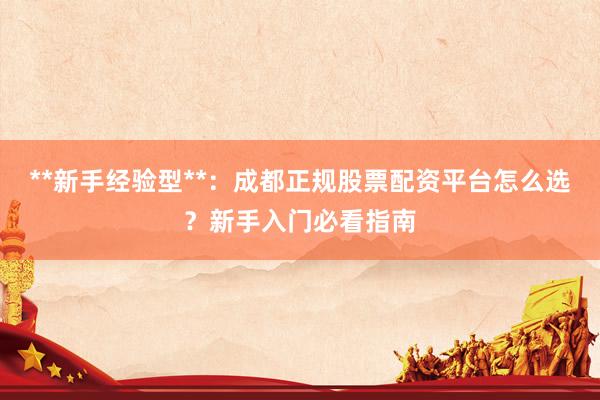 **新手经验型**：成都正规股票配资平台怎么选？新手入门必看指南