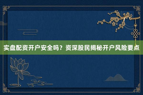 实盘配资开户安全吗？资深股民揭秘开户风险要点