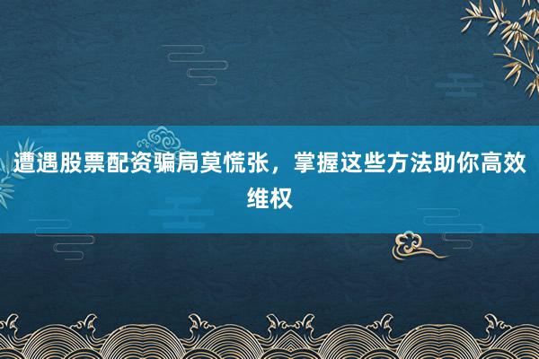 遭遇股票配资骗局莫慌张,掌握这些方法助你高效维权