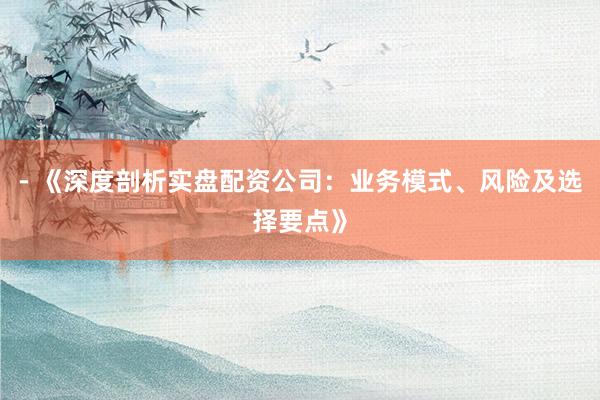 - 《深度剖析实盘配资公司:业务模式、风险及选择要点》