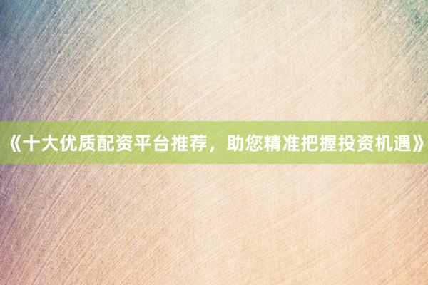 《十大优质配资平台推荐，助您精准把握投资机遇》