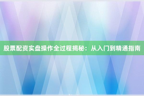 股票配资实盘操作全过程揭秘：从入门到精通指南