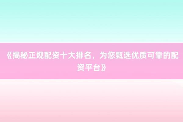 《揭秘正规配资十大排名，为您甄选优质可靠的配资平台》