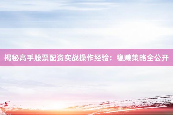 揭秘高手股票配资实战操作经验：稳赚策略全公开
