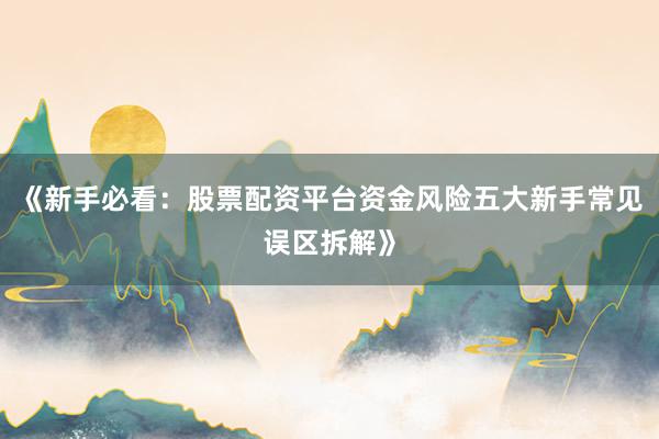 《新手必看：股票配资平台资金风险五大新手常见误区拆解》