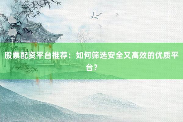 股票配资平台推荐：如何筛选安全又高效的优质平台？
