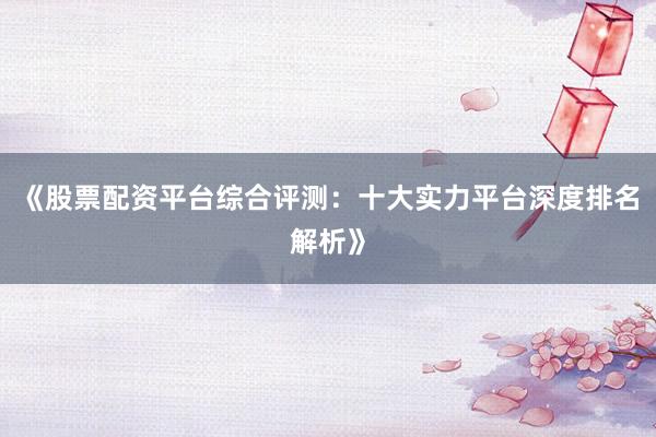 《股票配资平台综合评测：十大实力平台深度排名解析》